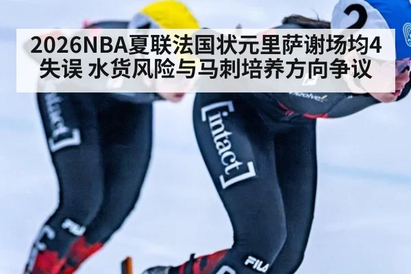 2026NBA夏联法国状元里萨谢场均4失误 水货风险与马刺培养方向争议