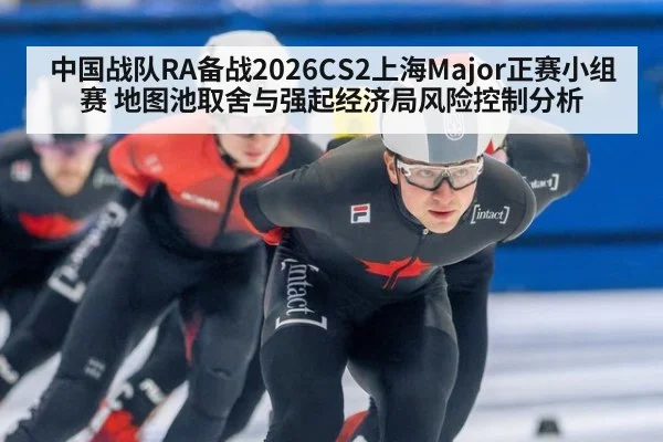 中国战队RA备战2026CS2上海Major正赛小组赛 地图池取舍与强起经济局风险控制分析